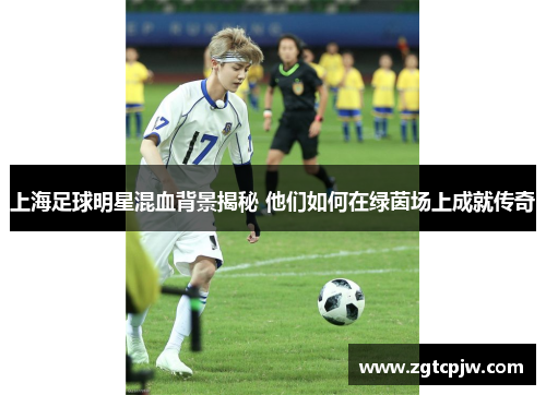 上海足球明星混血背景揭秘 他们如何在绿茵场上成就传奇