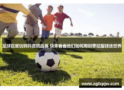 足球巨星玩转抖音挑战赛 快来看看他们如何用创意征服球迷世界