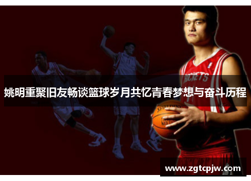 姚明重聚旧友畅谈篮球岁月共忆青春梦想与奋斗历程