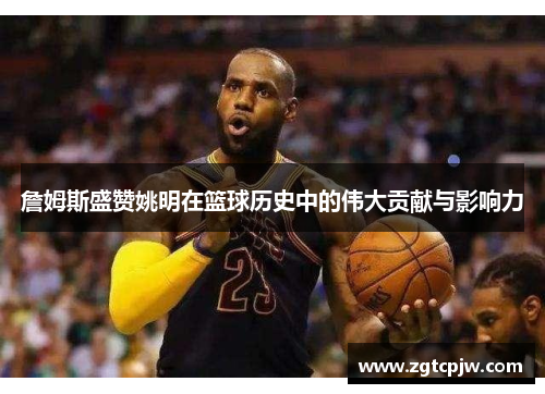 詹姆斯盛赞姚明在篮球历史中的伟大贡献与影响力