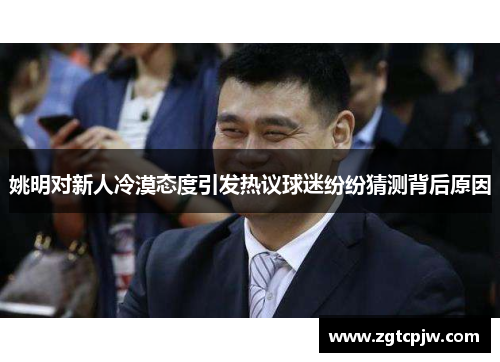 姚明对新人冷漠态度引发热议球迷纷纷猜测背后原因